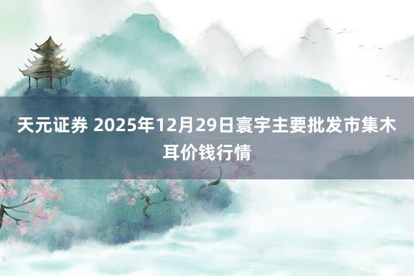 天元证券 2025年12月29日寰宇主要批发市集木耳价钱行情