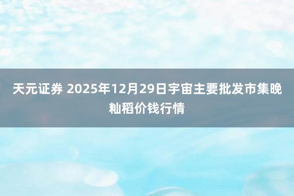 天元证券 2025年12月29日宇宙主要批发市集晚籼稻价钱行情