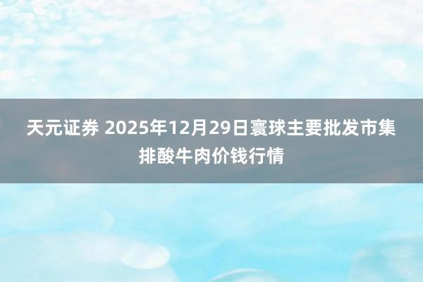 天元证券 2025年12月29日寰球主要批发市集排酸牛肉价钱行情