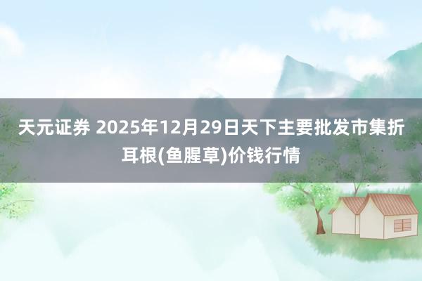 天元证券 2025年12月29日天下主要批发市集折耳根(鱼腥草)价钱行情