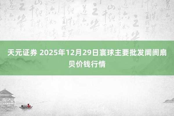 天元证券 2025年12月29日寰球主要批发阛阓扇贝价钱行情