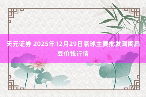 天元证券 2025年12月29日寰球主要批发阛阓扁豆价钱行情