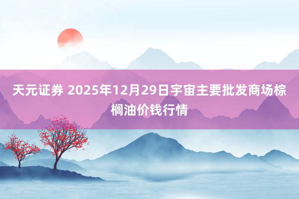 天元证券 2025年12月29日宇宙主要批发商场棕榈油价钱行情
