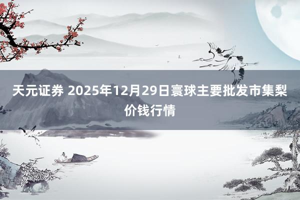 天元证券 2025年12月29日寰球主要批发市集梨价钱行情
