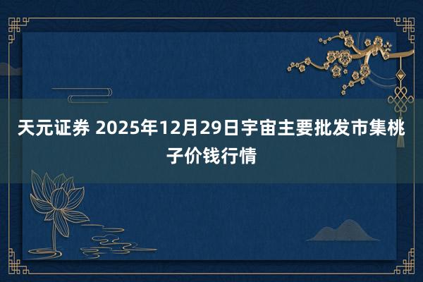 天元证券 2025年12月29日宇宙主要批发市集桃子价钱行情