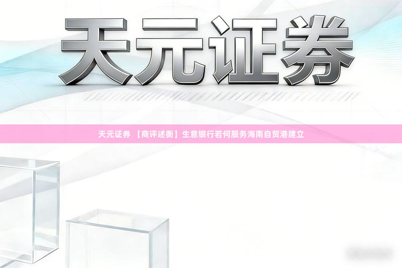 天元证券 【商评述衡】生意银行若何服务海南自贸港建立