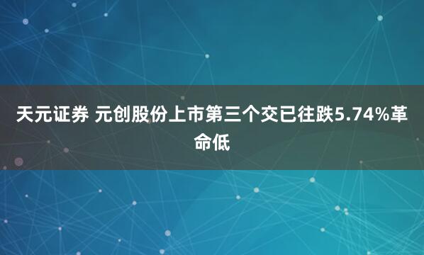 天元证券 元创股份上市第三个交已往跌5.74%革命低
