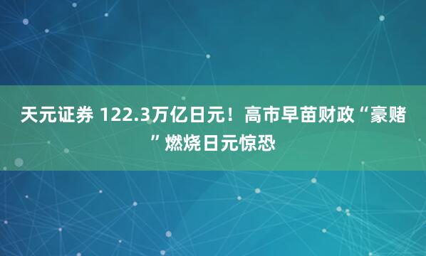 天元证券 122.3万亿日元!高市早苗财政“豪赌”燃烧日元惊恐