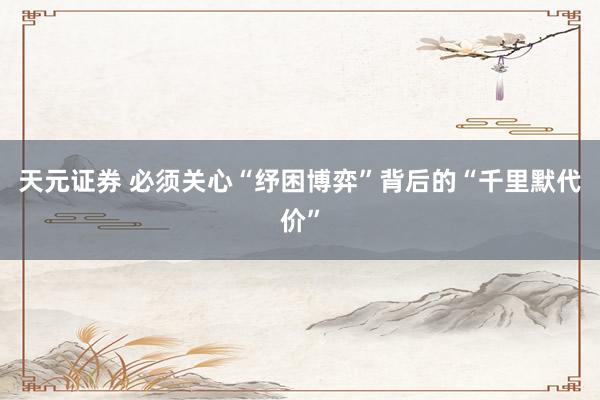 天元证券 必须关心“纾困博弈”背后的“千里默代价”