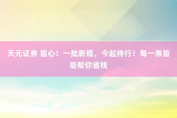 天元证券 留心！一批新规，今起持行！每一条皆能帮你省钱