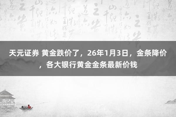 天元证券 黄金跌价了，26年1月3日，金条降价，各大银行黄金金条最新价钱