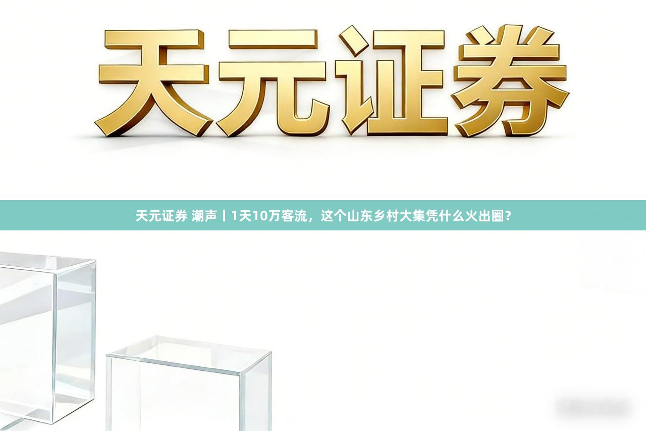 天元证券 潮声丨1天10万客流，这个山东乡村大集凭什么火出圈？