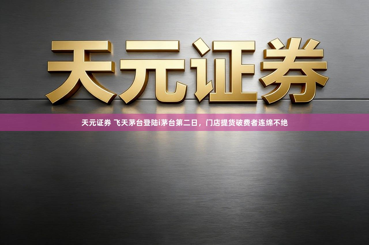 天元证券 飞天茅台登陆i茅台第二日,门店提货破费者连绵不绝