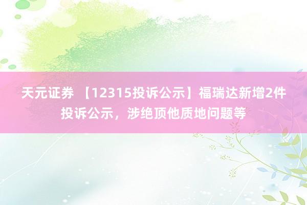 天元证券 【12315投诉公示】福瑞达新增2件投诉公示，涉绝顶他质地问题等