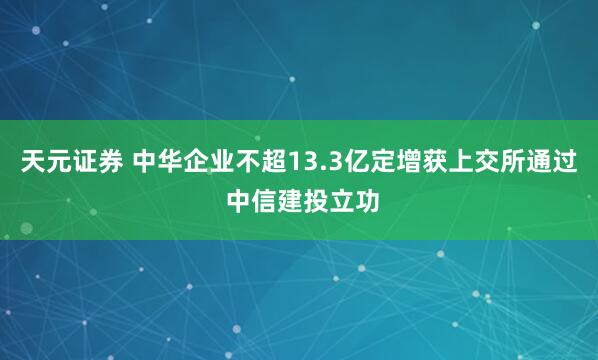 天元证券 中华企业不超13.3亿定增获上交所通过 中信建投立功
