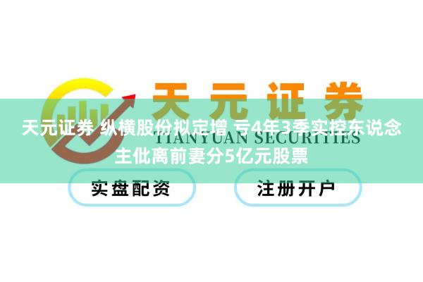 天元证券 纵横股份拟定增 亏4年3季实控东说念主仳离前妻分5亿元股票