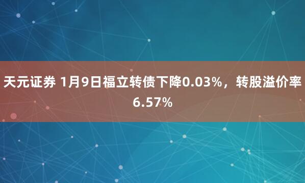 天元证券 1月9日福立转债下降0.03%，转股溢价率6.57%
