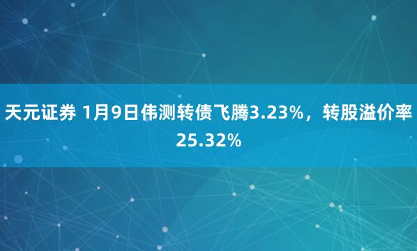天元证券 1月9日伟测转债飞腾3.23%,转股溢价率25.32%