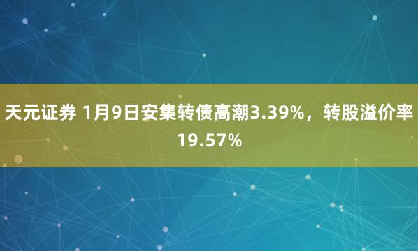 天元证券 1月9日安集转债高潮3.39%，转股溢价率19.57%