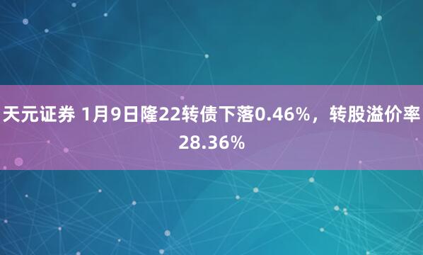 天元证券 1月9日隆22转债下落0.46%，转股溢价率28.36%