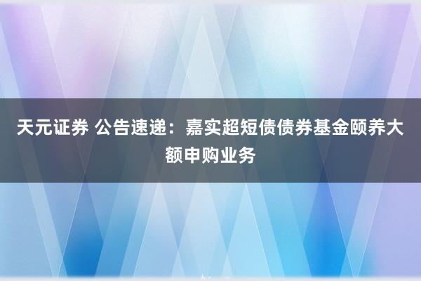 天元证券 公告速递:嘉实超短债债券基金颐养大额申购业务