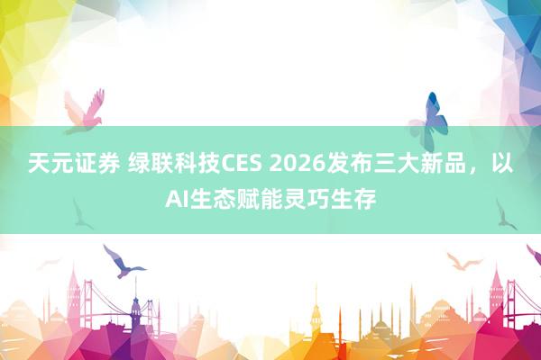 天元证券 绿联科技CES 2026发布三大新品，以AI生态赋能灵巧生存