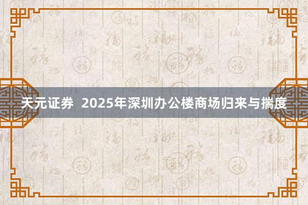 天元证券  2025年深圳办公楼商场归来与揣度