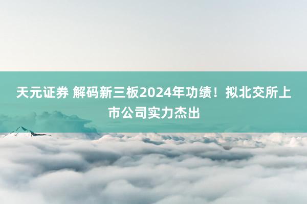 天元证券 解码新三板2024年功绩！拟北交所上市公司实力杰出