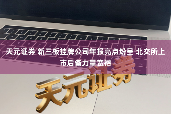 天元证券 新三板挂牌公司年报亮点纷呈 北交所上市后备力量宽裕