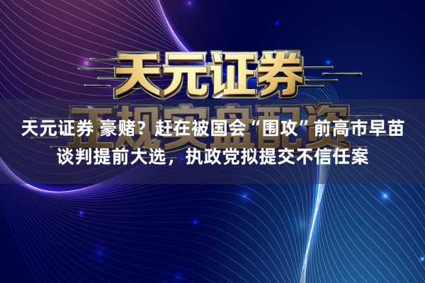 天元证券 豪赌？赶在被国会“围攻”前高市早苗谈判提前大选，执政党拟提交不信任案