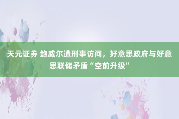 天元证券 鲍威尔遭刑事访问，好意思政府与好意思联储矛盾“空前升级”