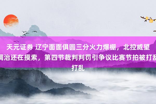 天元证券 辽宁面面俱圆三分火力爆棚，北控威望调治还在摸索，第四节裁判判罚引争议比赛节拍被打乱