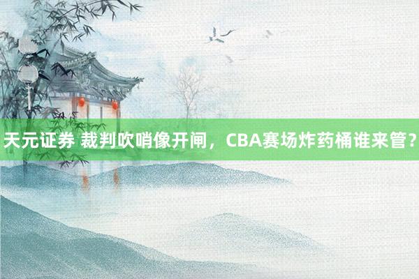 天元证券 裁判吹哨像开闸，CBA赛场炸药桶谁来管？