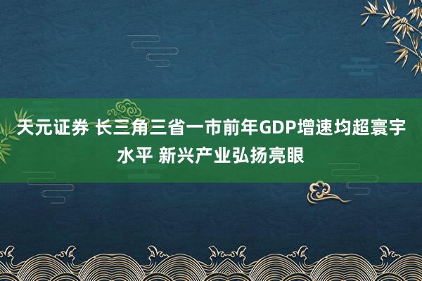 天元证券 长三角三省一市前年GDP增速均超寰宇水平 新兴产业弘扬亮眼