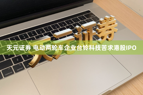 天元证券 电动两轮车企业台铃科技苦求港股IPO